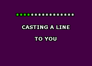 tiiitikiktiktiikikikikititx

CASTING A LINE

TO YOU