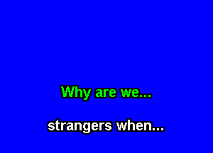Why are we...

strangers when...