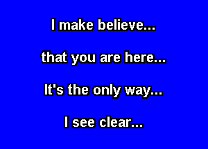 I make believe...

that you are here...

It's the only way...

I see clear...