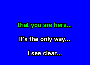 that you are here...

It's the only way...

I see clear...