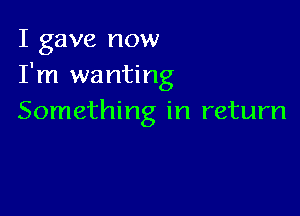 I gave now
I'm wanting

Something in return