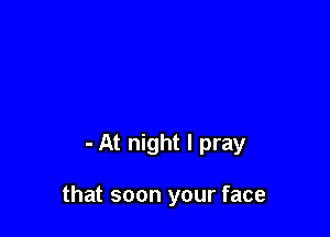 - At night I pray

that soon your face