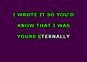 I WROTE IT SO YOU'D

KNOW THAT I WAS

YOURS ETERNALLY