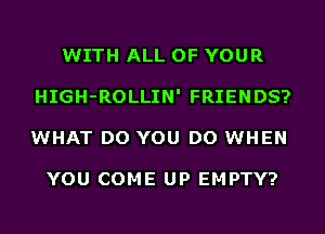 WITH ALL OF YOUR
HIGH-ROLLIN' FRIENDS?
WHAT DO YOU DO WHEN

YOU COME UP EMPTY?