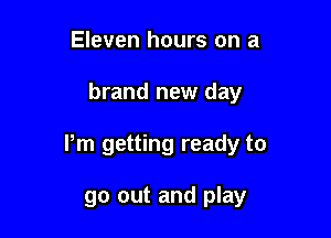 Eleven hours on a

brand new day

Pm getting ready to

go out and play