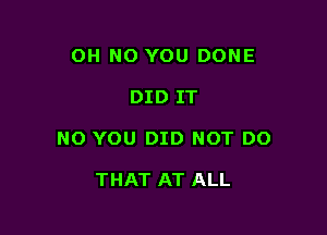 OH NO YOU DONE

DID IT

NO YOU DID NOT DO

THAT AT ALL