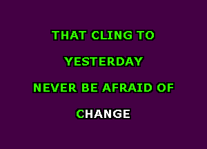 THAT CLING TO

YESTERDAY

NEVER BE AFRAID OF

CHANGE