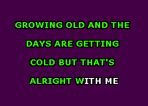 GROWING OLD AND THE
DAYS ARE GETTING
COLD BUT THAT'S

ALRIGHT WITH M E
