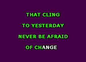 THAT CLING

TO YESTERDAY

NEVER BE AFRAID

OF CHANGE