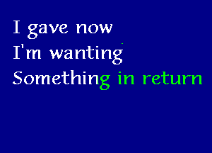 I gave now
I'm wanting

Something in return
