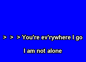 You're ev'rywhere I go

I am not alone