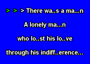 t? i? r) There wa..s a ma...n
A lonely ma...n

who Io..st his Io..ve

through his indiff..erence...