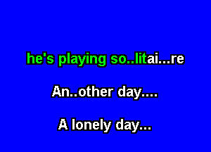 he's playing so..litai...re

An..other day....

A lonely day...