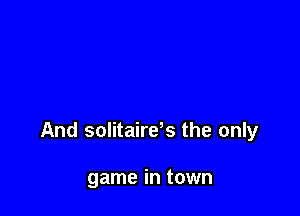 And solitaires the only

game in town