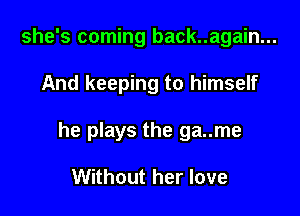 she's coming back..again...

And keeping to himself

he plays the ga..me

Without her love