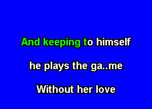 And keeping to himself

he plays the ga..me

Without her love