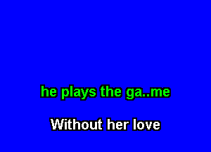 he plays the ga..me

Without her love