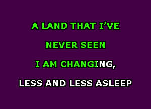 A LAND THAT I'VE
NEVER SEEN
I AM CHANGING,

LESS AND LESS ASLEEP