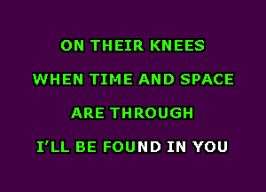 ON THEIR KNEES
WHEN TIME AND SPACE
ARE THROUGH

I'LL BE FOUND IN YOU