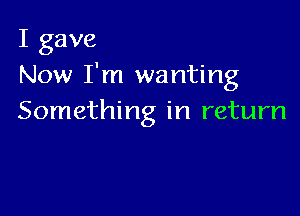 I gave
Now I'm wanting

Something in return
