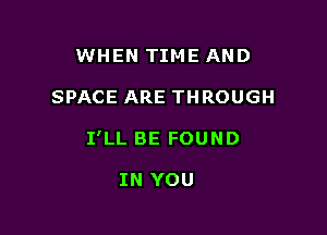 WHEN TIME AND

SPACE ARE THROUGH

I'LL BE FOUND

IN YOU