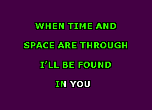 WHEN TIME AND

SPACE ARE THROUGH

I'LL BE FOUND

IN YOU