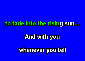 to fade into the rising sun...

And with you

whenever you tell