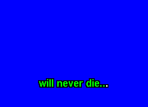 will never die...