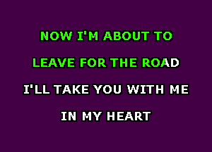 NOW I'M ABOUT TO
LEAVE FOR THE ROAD
I'LL TAKE YOU WITH ME

IN MY HEART