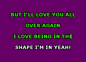 BUT I'LL LOVE YOU ALL
OVER AGAIN
I LOVE BEING IN THE

SHAPE I'M IN YEAH!