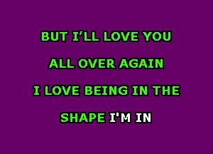 BUT I'LL LOVE YOU

ALL OVER AGAIN
I LOVE BEING IN THE

SHAPE I'M IN