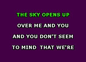 THE SKY OPENS UP
OVER ME AND YOU
AND YOU DON'T SEEM

TO MIND THAT WE'RE