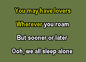 You may have lovers
Wherever you roam

But sooner or later

Ooh, we all sleep alone