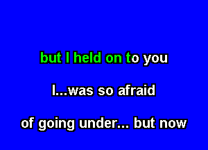 but I held on to you

l...was so afraid

of going under... but now