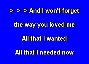 z? t) h And I won't forget

the way you loved me

All that I wanted

All that I needed now