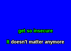 get so insecure

It doesn't matter anymore