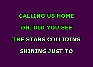 CALLING US HOME
OH, DID YOU SEE
THE STARS COLLIDING

SHINING JUST TO