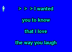 t i? n. I wanted

you to know

that I love

the way you laugh