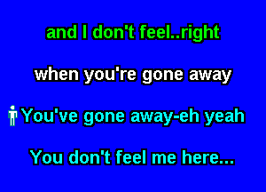 and I don't feel..right

when you're gone away

prou've gone away-eh yeah

You don't feel me here...