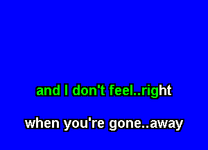 and I don't feel..right

when you're gone..away