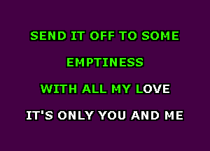 SEND IT OFF TO SOME
EMPTINESS
WITH ALL MY LOVE

IT'S ONLY YOU AND ME