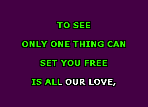 TO SEE
ONLY ONE THING CAN

SET YOU FREE

IS ALL OUR LOVE,