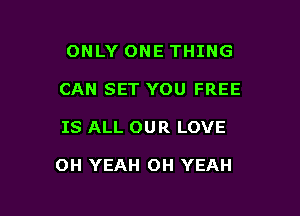 ONLY ONE THING
CAN SET YOU FREE

IS ALL OUR LOVE

OH YEAH OH YEAH