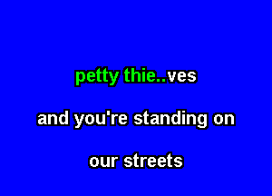 petty thie..ves

and you're standing on

our streets