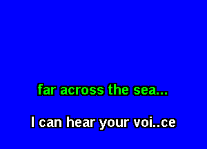 far across the sea...

I can hear your voi..ce