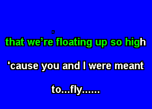 that wdre floating up so high

'cause you and l were meant

to...fly ......