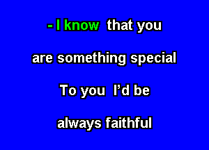 - I know that you

are something special
To you Pd be

always faithful