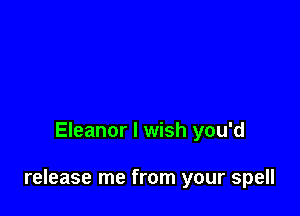 Eleanor I wish you'd

release me from your spell