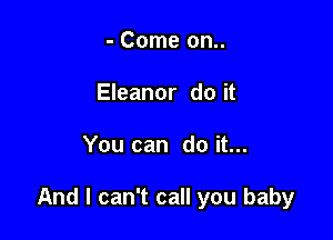 - Come on..
Eleanor do it

You can do it...

And I can't call you baby