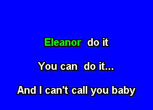 Eleanor do it

You can do it...

And I can't call you baby